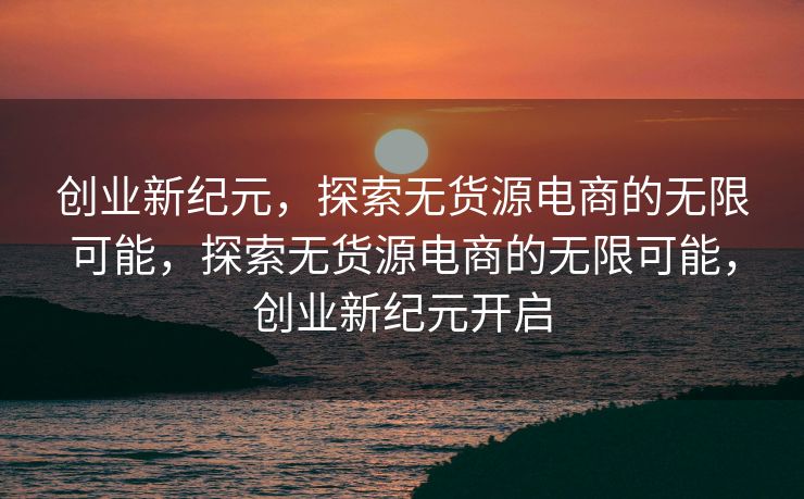创业新纪元，探索无货源电商的无限可能，探索无货源电商的无限可能，创业新纪元开启