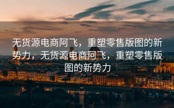 无货源电商阿飞，重塑零售版图的新势力，无货源电商阿飞，重塑零售版图的新势力