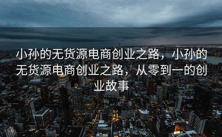 小孙的无货源电商创业之路，小孙的无货源电商创业之路，从零到一的创业故事