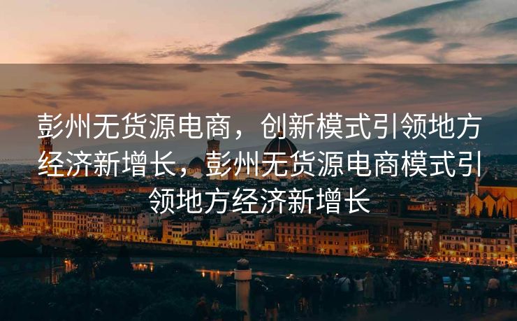 彭州无货源电商，创新模式引领地方经济新增长，彭州无货源电商模式引领地方经济新增长