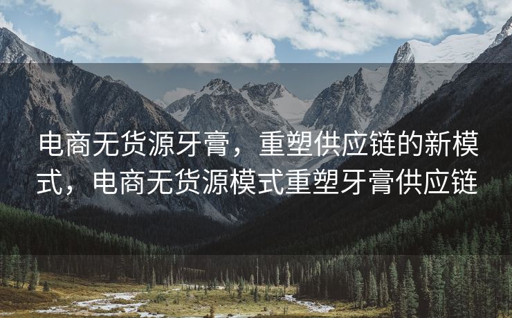 电商无货源牙膏，重塑供应链的新模式，电商无货源模式重塑牙膏供应链