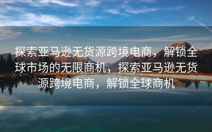 探索亚马逊无货源跨境电商，解锁全球市场的无限商机，探索亚马逊无货源跨境电商，解锁全球商机