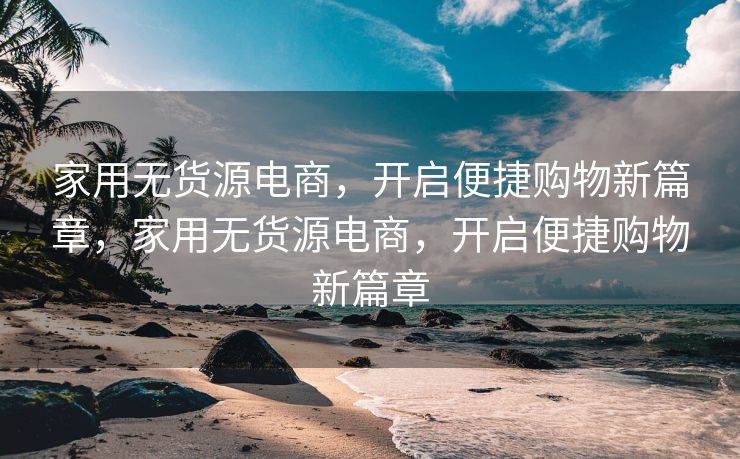 家用无货源电商，开启便捷购物新篇章，家用无货源电商，开启便捷购物新篇章
