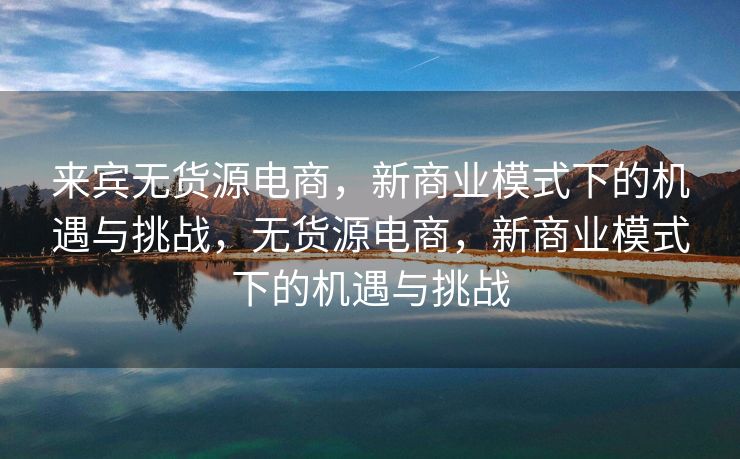 来宾无货源电商，新商业模式下的机遇与挑战，无货源电商，新商业模式下的机遇与挑战