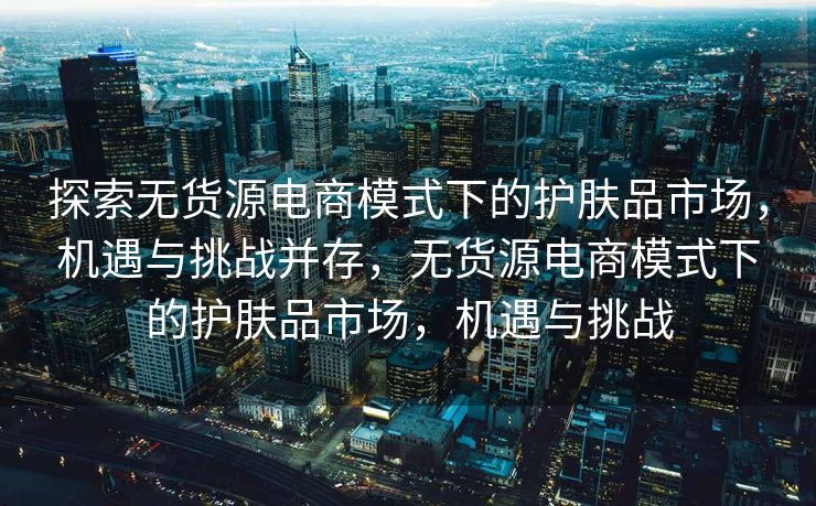 探索无货源电商模式下的护肤品市场，机遇与挑战并存，无货源电商模式下的护肤品市场，机遇与挑战