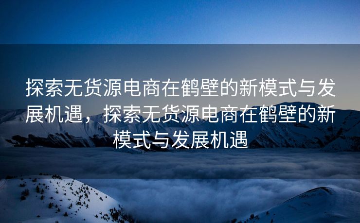 探索无货源电商在鹤壁的新模式与发展机遇，探索无货源电商在鹤壁的新模式与发展机遇