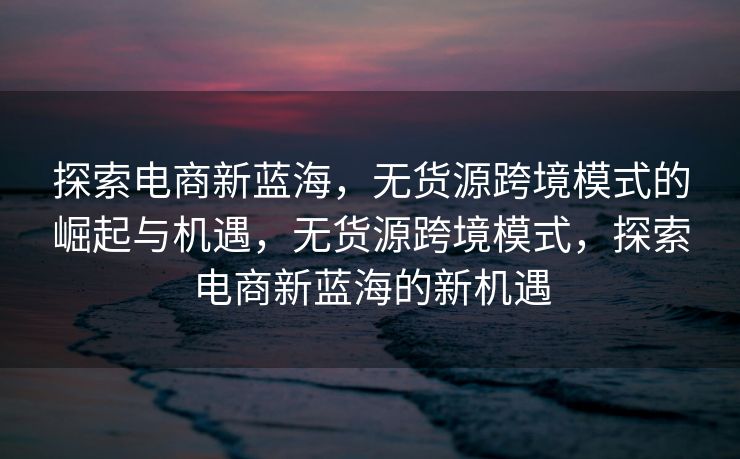 探索电商新蓝海，无货源跨境模式的崛起与机遇，无货源跨境模式，探索电商新蓝海的新机遇