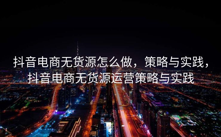 抖音电商无货源怎么做，策略与实践，抖音电商无货源运营策略与实践