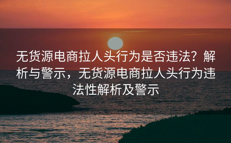 无货源电商拉人头行为是否违法？解析与警示，无货源电商拉人头行为违法性解析及警示