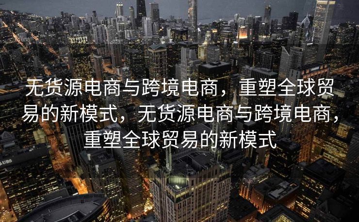无货源电商与跨境电商，重塑全球贸易的新模式，无货源电商与跨境电商，重塑全球贸易的新模式