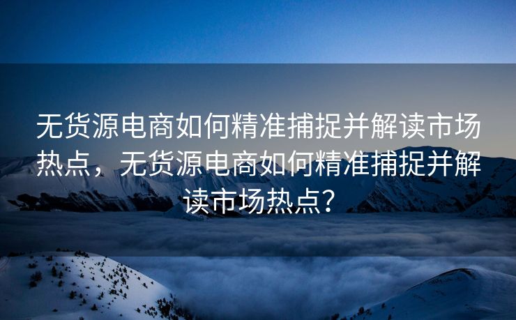 无货源电商如何精准捕捉并解读市场热点，无货源电商如何精准捕捉并解读市场热点？