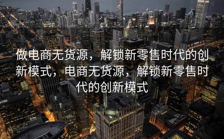 做电商无货源，解锁新零售时代的创新模式，电商无货源，解锁新零售时代的创新模式