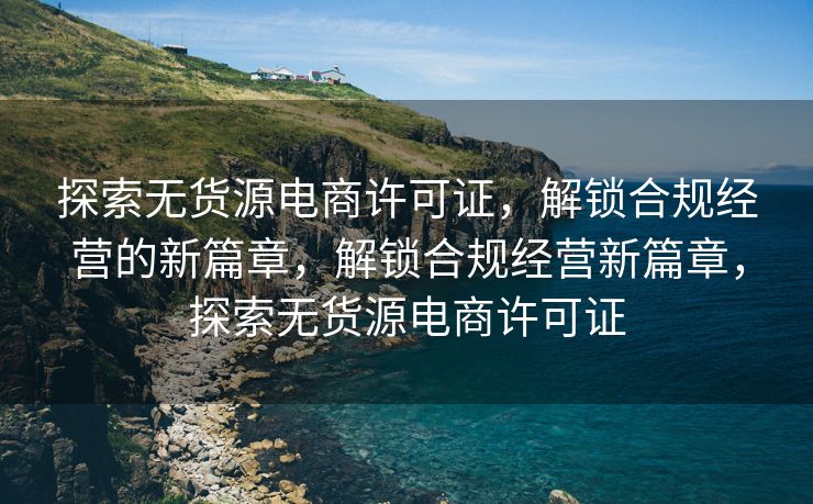 探索无货源电商许可证，解锁合规经营的新篇章，解锁合规经营新篇章，探索无货源电商许可证