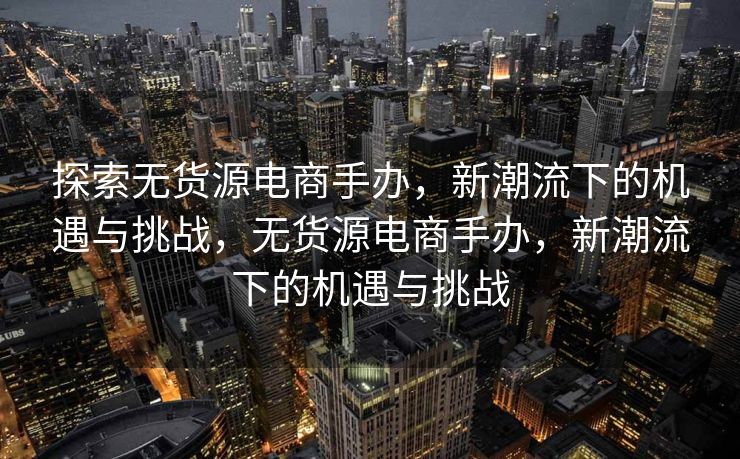 探索无货源电商手办，新潮流下的机遇与挑战，无货源电商手办，新潮流下的机遇与挑战