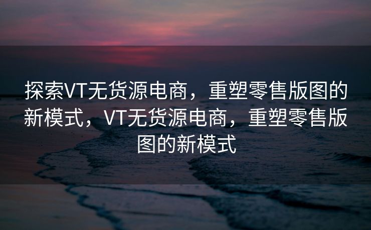 探索VT无货源电商，重塑零售版图的新模式，VT无货源电商，重塑零售版图的新模式