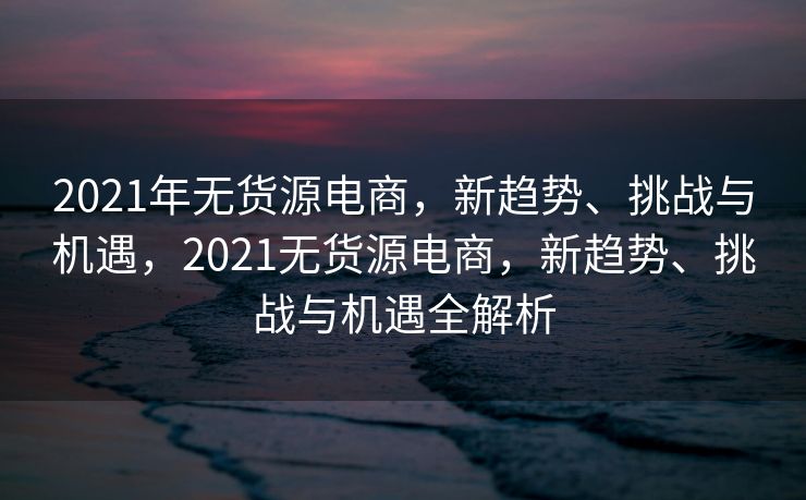 2021年无货源电商，新趋势、挑战与机遇，2021无货源电商，新趋势、挑战与机遇全解析