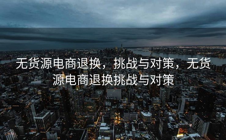 无货源电商退换，挑战与对策，无货源电商退换挑战与对策