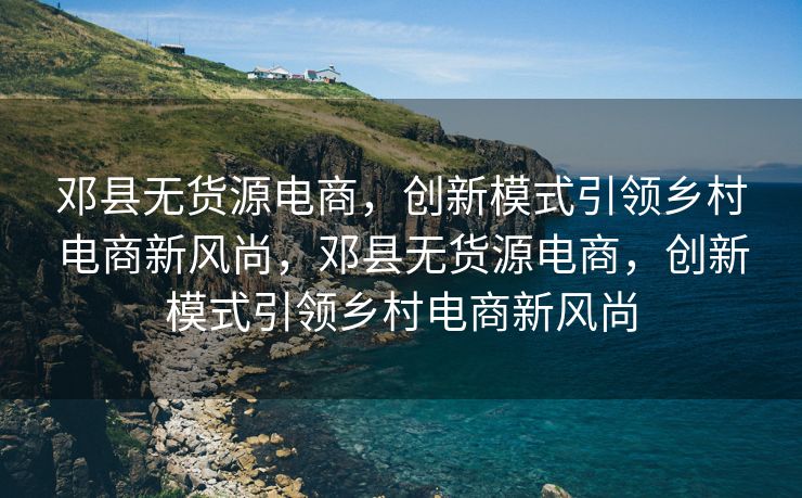 邓县无货源电商，创新模式引领乡村电商新风尚，邓县无货源电商，创新模式引领乡村电商新风尚