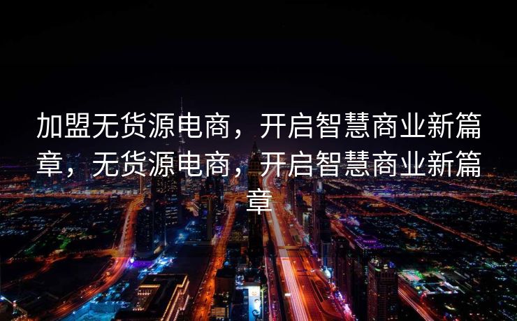 加盟无货源电商，开启智慧商业新篇章，无货源电商，开启智慧商业新篇章