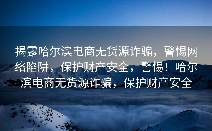 揭露哈尔滨电商无货源诈骗，警惕网络陷阱，保护财产安全，警惕！哈尔滨电商无货源诈骗，保护财产安全