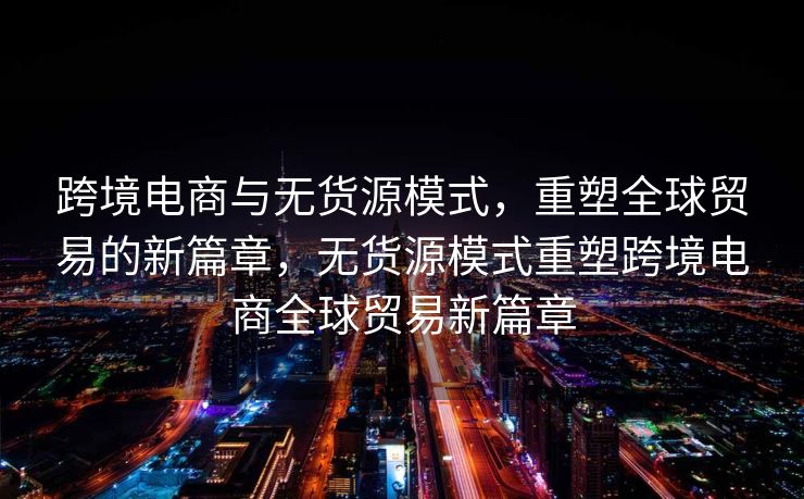 跨境电商与无货源模式，重塑全球贸易的新篇章，无货源模式重塑跨境电商全球贸易新篇章