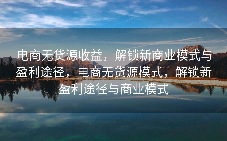 电商无货源收益，解锁新商业模式与盈利途径，电商无货源模式，解锁新盈利途径与商业模式