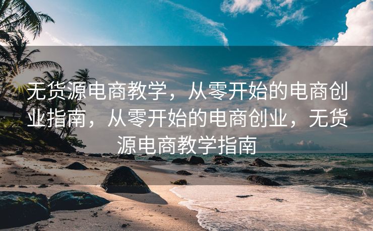 无货源电商教学，从零开始的电商创业指南，从零开始的电商创业，无货源电商教学指南