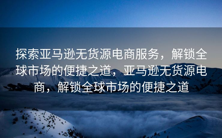 探索亚马逊无货源电商服务，解锁全球市场的便捷之道，亚马逊无货源电商，解锁全球市场的便捷之道