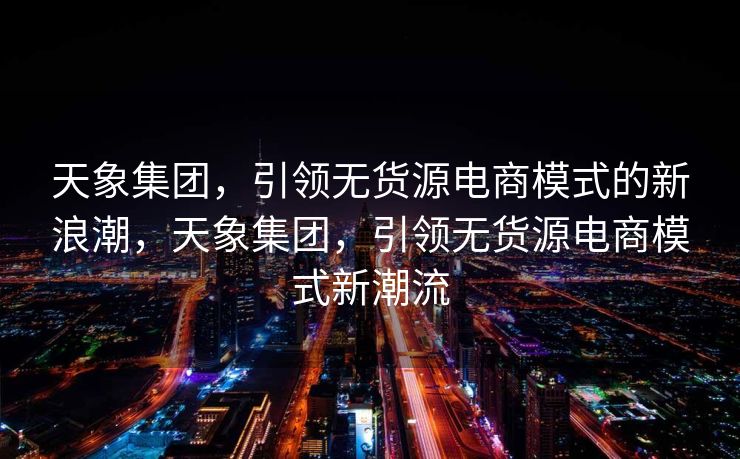 天象集团，引领无货源电商模式的新浪潮，天象集团，引领无货源电商模式新潮流