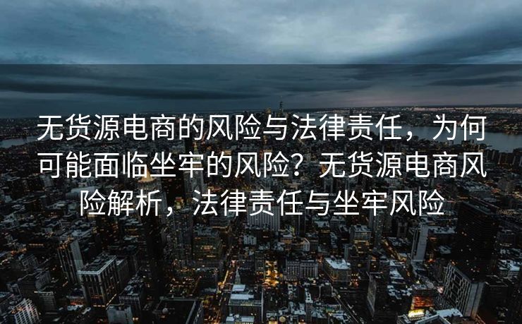 无货源电商的风险与法律责任，为何可能面临坐牢的风险？无货源电商风险解析，法律责任与坐牢风险