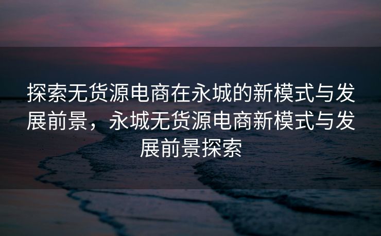 探索无货源电商在永城的新模式与发展前景，永城无货源电商新模式与发展前景探索