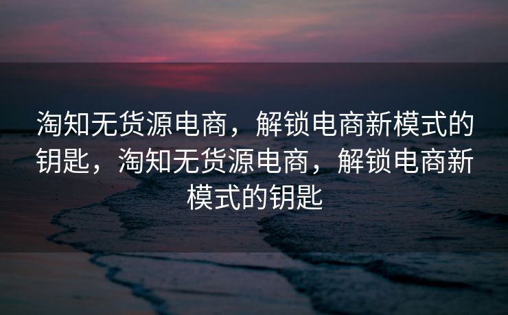淘知无货源电商，解锁电商新模式的钥匙，淘知无货源电商，解锁电商新模式的钥匙