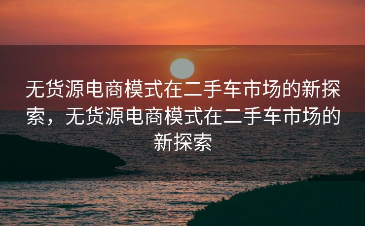 无货源电商模式在二手车市场的新探索，无货源电商模式在二手车市场的新探索