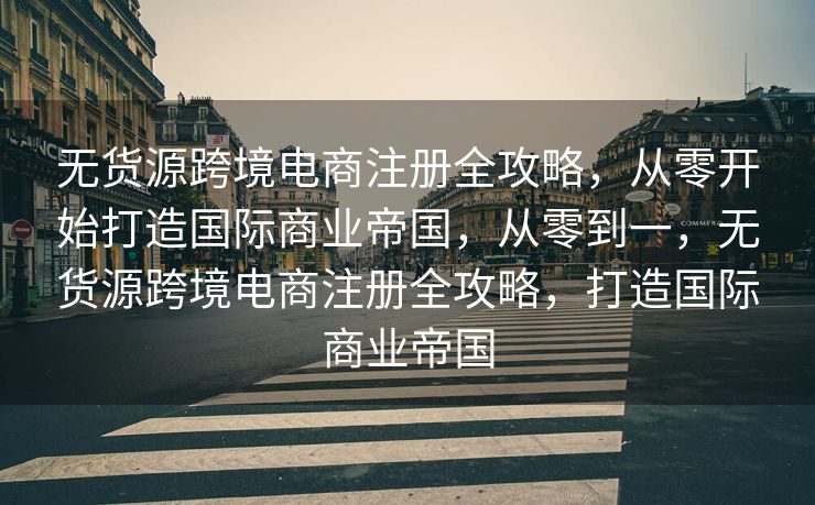 无货源跨境电商注册全攻略，从零开始打造国际商业帝国，从零到一，无货源跨境电商注册全攻略，打造国际商业帝国