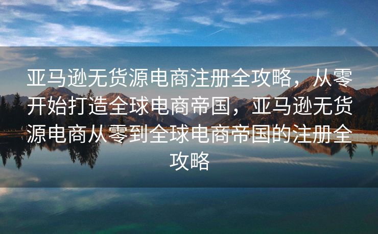 亚马逊无货源电商注册全攻略，从零开始打造全球电商帝国，亚马逊无货源电商从零到全球电商帝国的注册全攻略