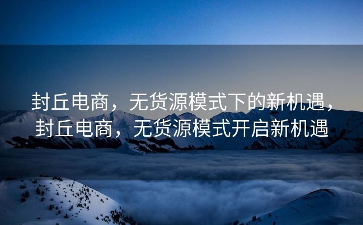 封丘电商，无货源模式下的新机遇，封丘电商，无货源模式开启新机遇