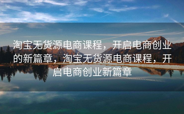 淘宝无货源电商课程，开启电商创业的新篇章，淘宝无货源电商课程，开启电商创业新篇章