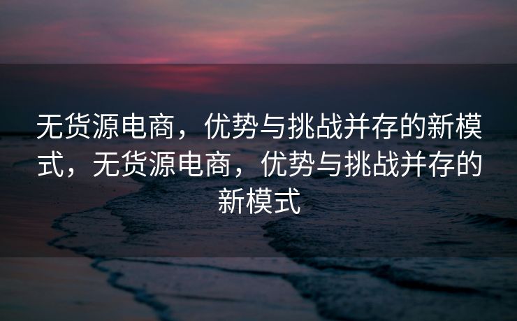 无货源电商，优势与挑战并存的新模式，无货源电商，优势与挑战并存的新模式