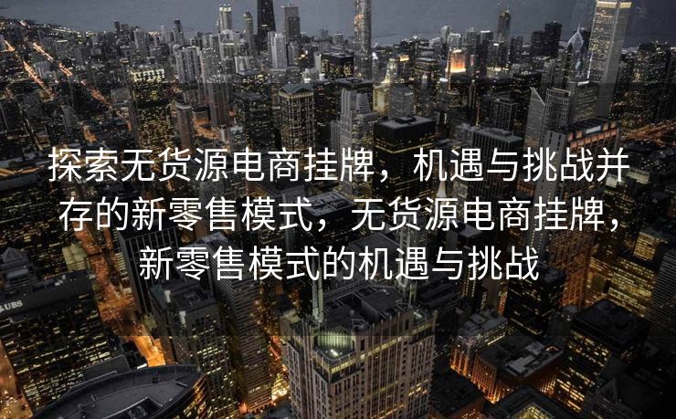 探索无货源电商挂牌，机遇与挑战并存的新零售模式，无货源电商挂牌，新零售模式的机遇与挑战