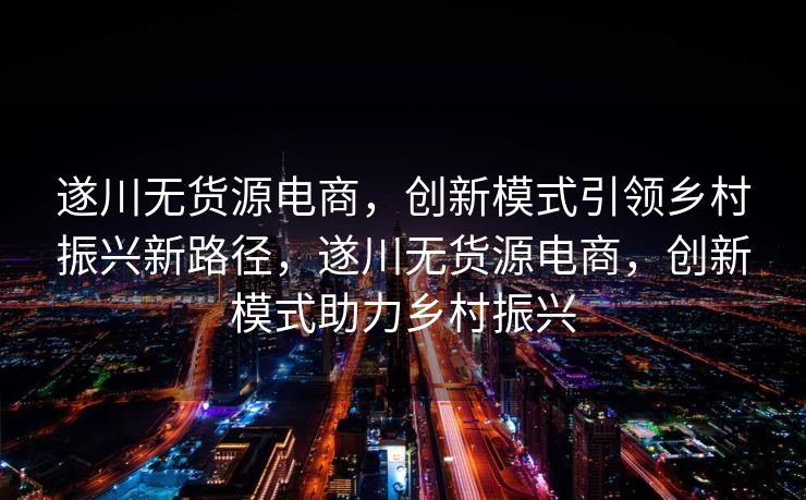 遂川无货源电商，创新模式引领乡村振兴新路径，遂川无货源电商，创新模式助力乡村振兴