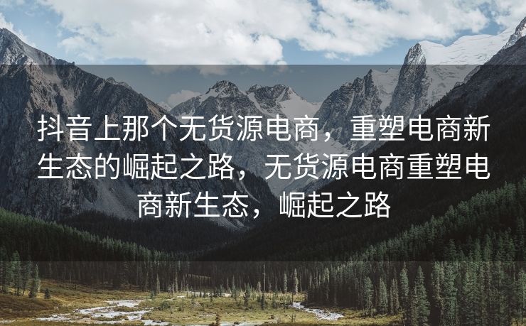抖音上那个无货源电商，重塑电商新生态的崛起之路，无货源电商重塑电商新生态，崛起之路