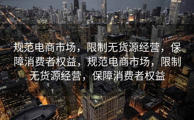规范电商市场，限制无货源经营，保障消费者权益，规范电商市场，限制无货源经营，保障消费者权益
