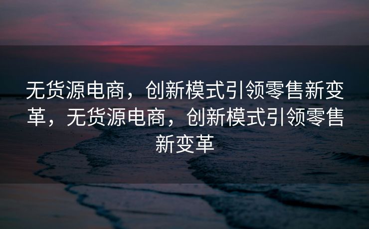 无货源电商，创新模式引领零售新变革，无货源电商，创新模式引领零售新变革