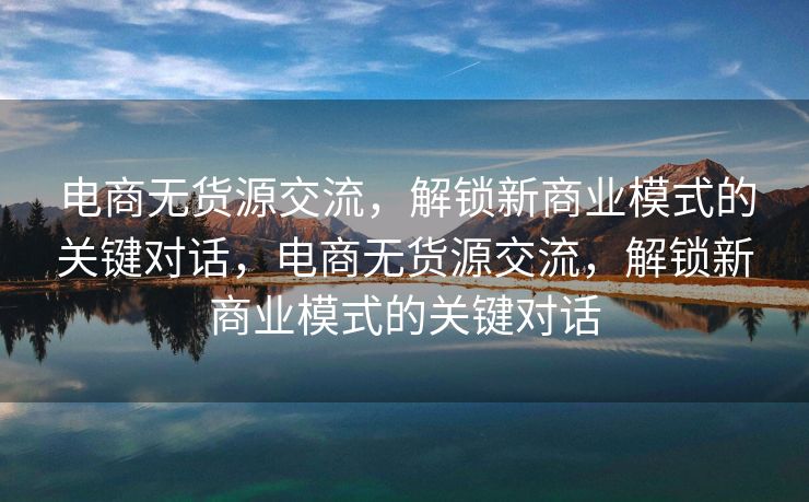 电商无货源交流，解锁新商业模式的关键对话，电商无货源交流，解锁新商业模式的关键对话