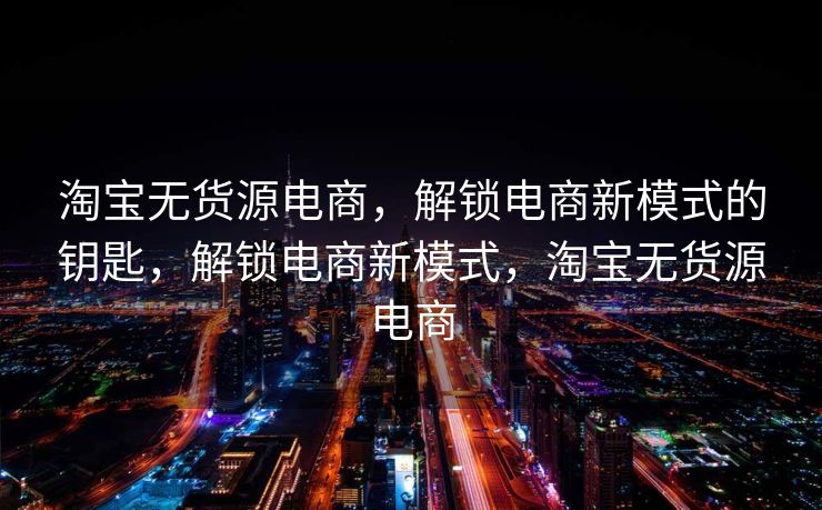淘宝无货源电商，解锁电商新模式的钥匙，解锁电商新模式，淘宝无货源电商