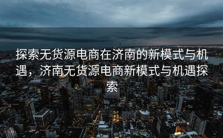 探索无货源电商在济南的新模式与机遇，济南无货源电商新模式与机遇探索