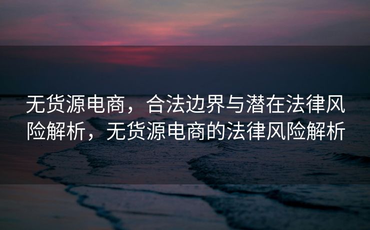 无货源电商，合法边界与潜在法律风险解析，无货源电商的法律风险解析