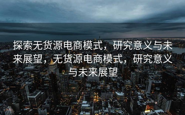 探索无货源电商模式，研究意义与未来展望，无货源电商模式，研究意义与未来展望