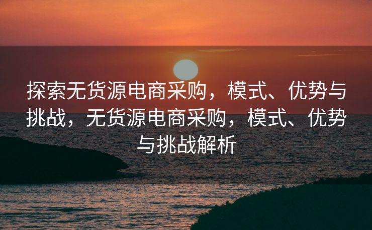 探索无货源电商采购，模式、优势与挑战，无货源电商采购，模式、优势与挑战解析