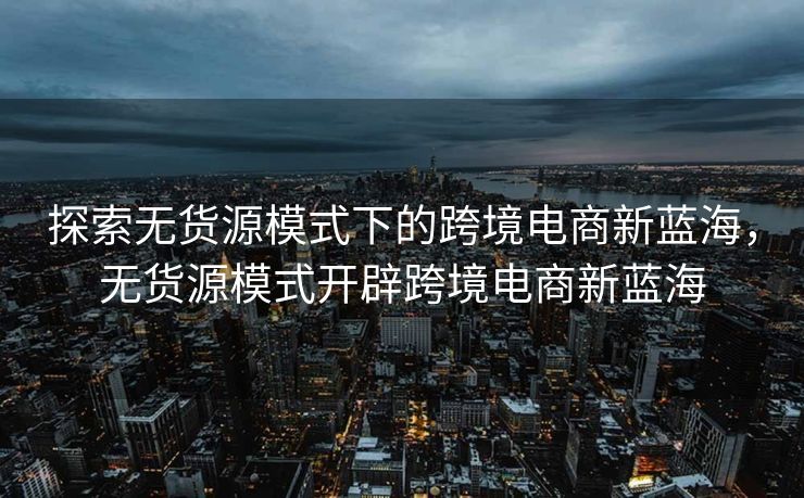 探索无货源模式下的跨境电商新蓝海，无货源模式开辟跨境电商新蓝海